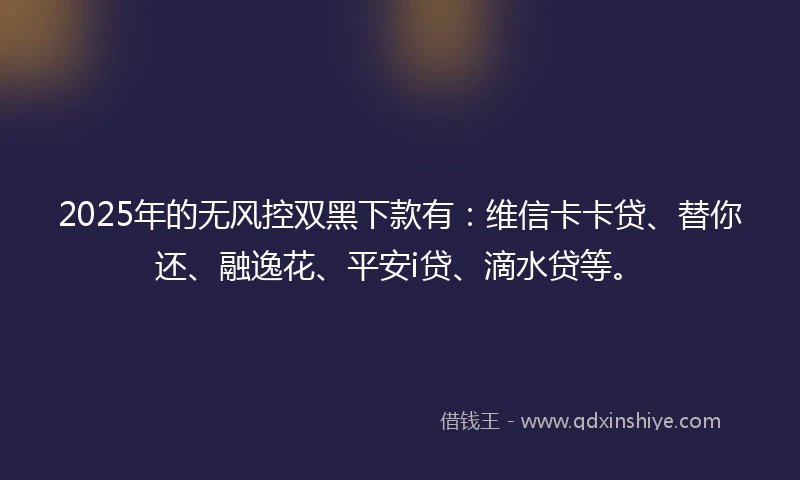 2025年的无风控双黑下款有：维信卡卡贷、替你还、融逸花、平安i贷、滴水贷等。