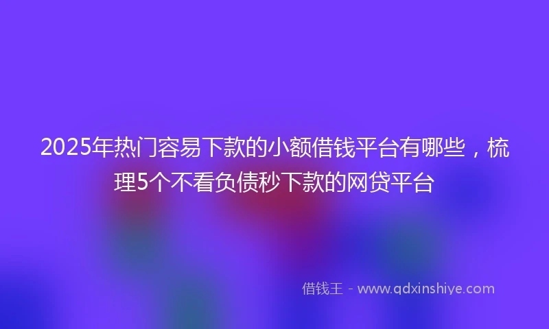 2025年热门容易下款的小额借钱平台有哪些，梳理5个不看负债秒下款的网贷平台