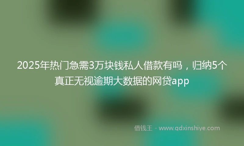 2025年热门急需3万块钱私人借款有吗，归纳5个真正无视逾期大数据的网贷app