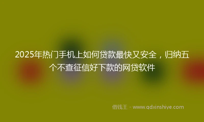 2025年热门手机上如何贷款最快又安全，归纳五个不查征信好下款的网贷软件
