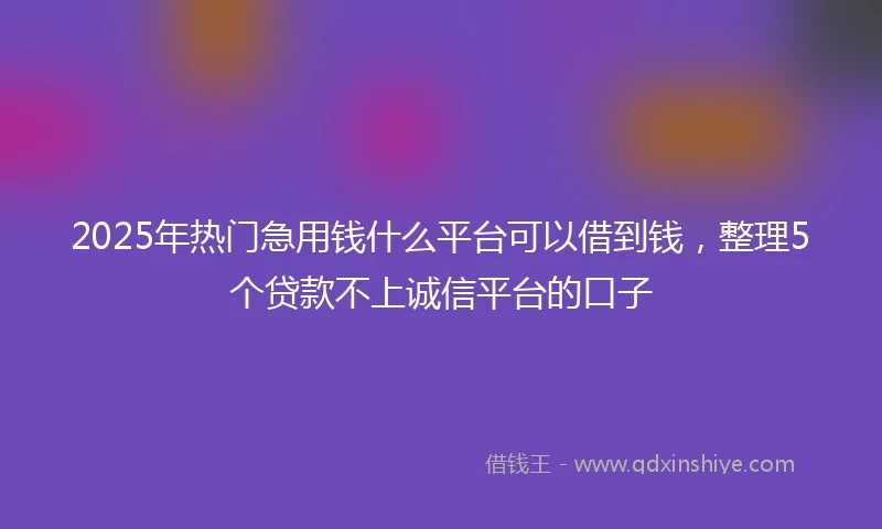 2025年热门急用钱什么平台可以借到钱，整理5个贷款不上诚信平台的口子