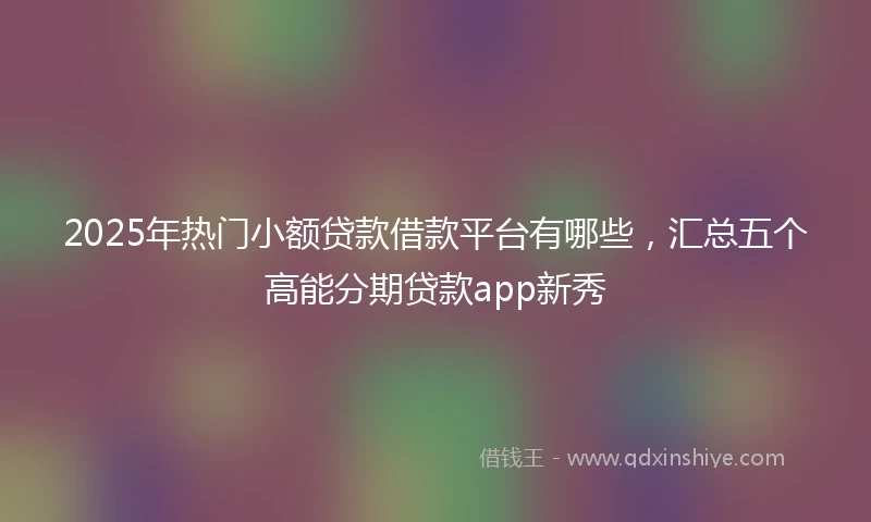 2025年热门小额贷款借款平台有哪些,汇总五个高能分期贷款app新秀