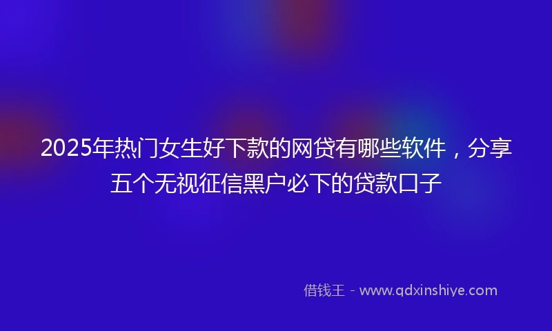 2025年热门女生好下款的网贷有哪些软件，分享五个无视征信黑户必下的贷款口子