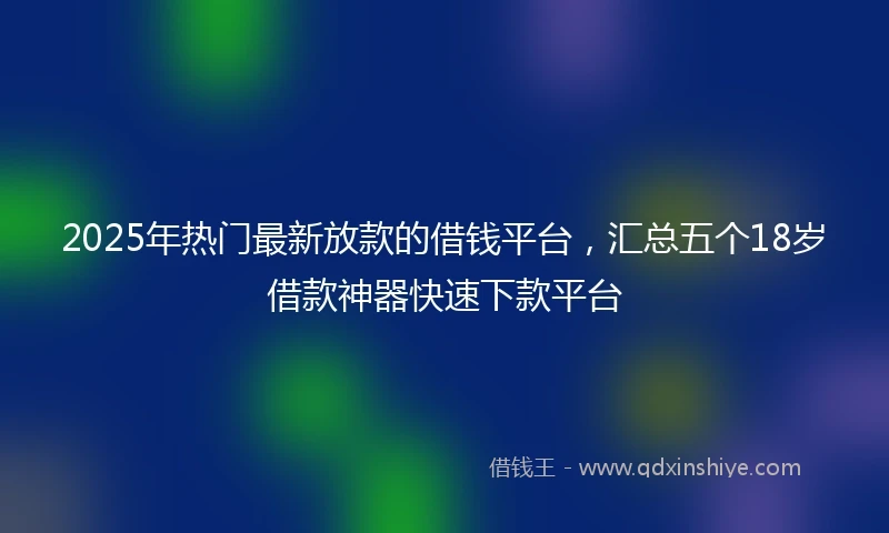 2025年热门最新放款的借钱平台，汇总五个18岁借款神器快速下款平台