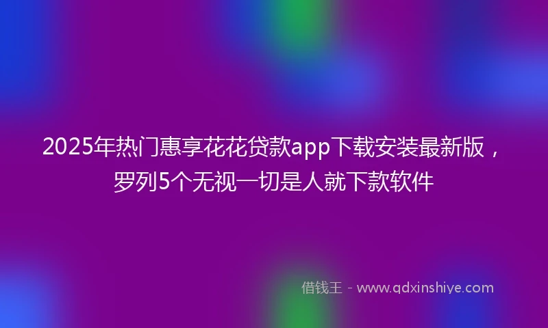 2025年热门惠享花花贷款app下载安装最新版，罗列5个无视一切是人就下款软件