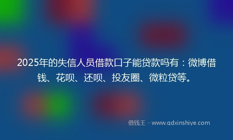 2025年的失信人员借款口子能贷款吗有：微博借钱、花呗、还呗、投友圈、微粒贷等。