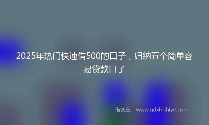 2025年热门快速借500的口子，归纳五个简单容易贷款口子