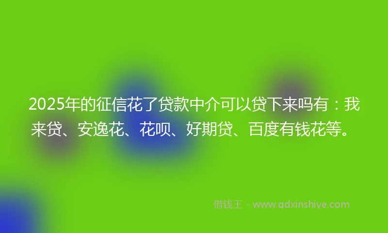 2025年的征信花了贷款中介可以贷下来吗有:我来贷、安逸花、花呗、好期贷、百度有钱花等。