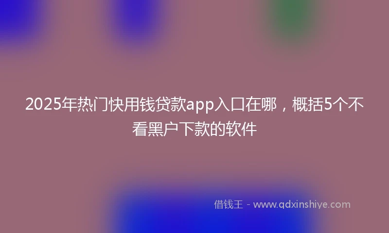 2025年热门快用钱贷款app入口在哪，概括5个不看黑户下款的软件