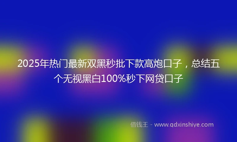 2025年热门最新双黑秒批下款高炮口子，总结五个无视黑白100%秒下网贷口子