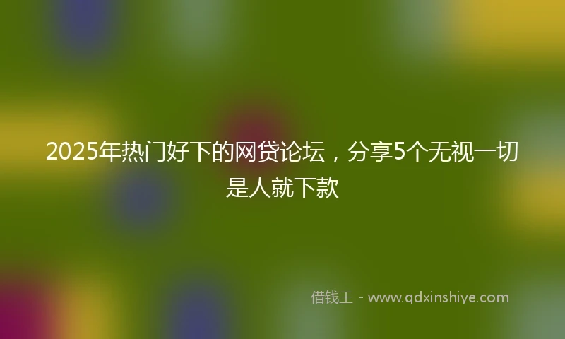 2025年热门好下的网贷论坛，分享5个无视一切是人就下款