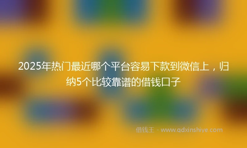 2025年热门最近哪个平台容易下款到微信上，归纳5个比较靠谱的借钱口子