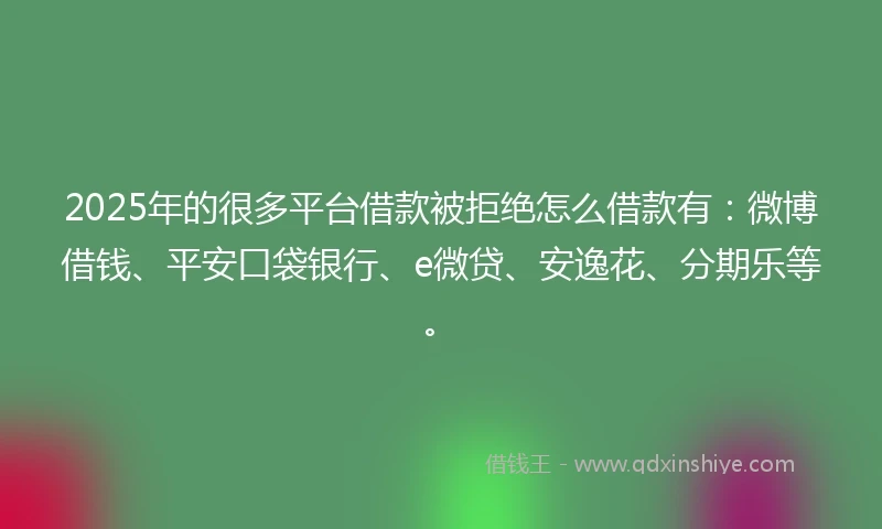 2025年的很多平台借款被拒绝怎么借款有：微博借钱、平安口袋银行、e微贷、安逸花、分期乐等。
