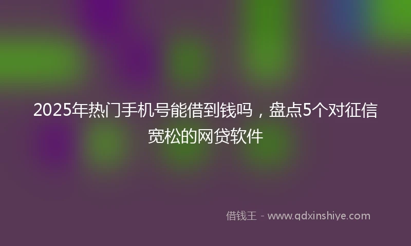 2025年热门手机号能借到钱吗，盘点5个对征信宽松的网贷软件