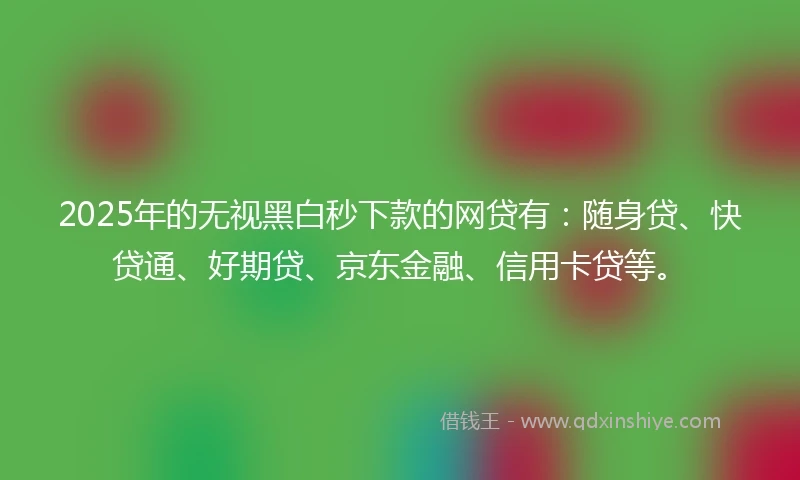2025年的无视黑白秒下款的网贷有：随身贷、快贷通、好期贷、京东金融、信用卡贷等。