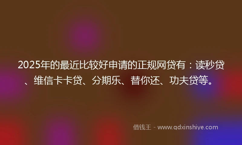 2025年的最近比较好申请的正规网贷有：读秒贷、维信卡卡贷、分期乐、替你还、功夫贷等。