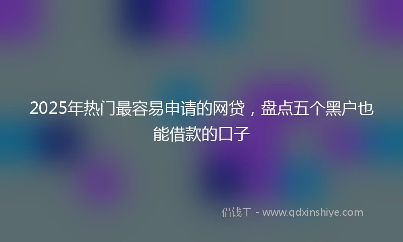 2025年热门最容易申请的网贷，盘点五个黑户也能借款的口子