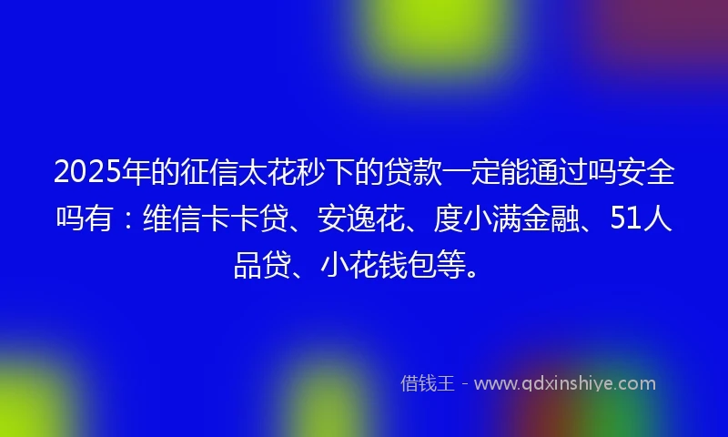 2025年的征信太花秒下的贷款一定能通过吗安全吗有:维信卡卡贷、安逸花、度小满金融、51人品贷、小花钱包等。