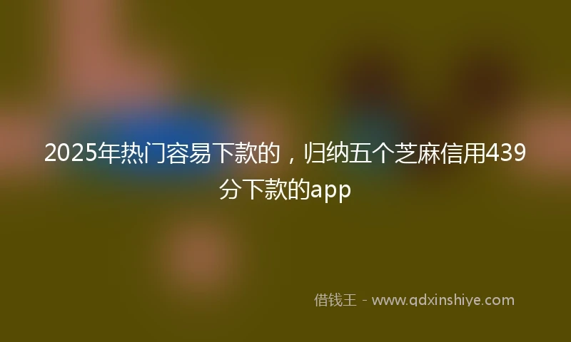 2025年热门容易下款的，归纳五个芝麻信用439分下款的app