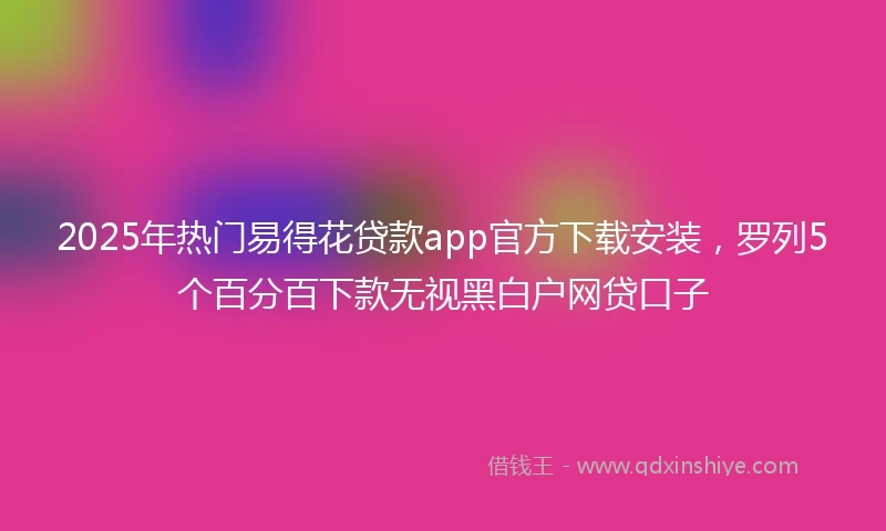 2025年热门易得花贷款app官方下载安装，罗列5个百分百下款无视黑白户网贷口子