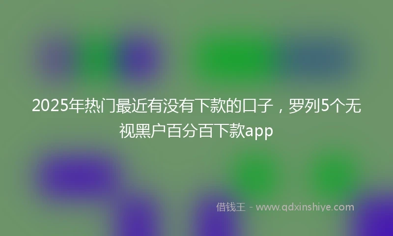 2025年热门最近有没有下款的口子，罗列5个无视黑户百分百下款app