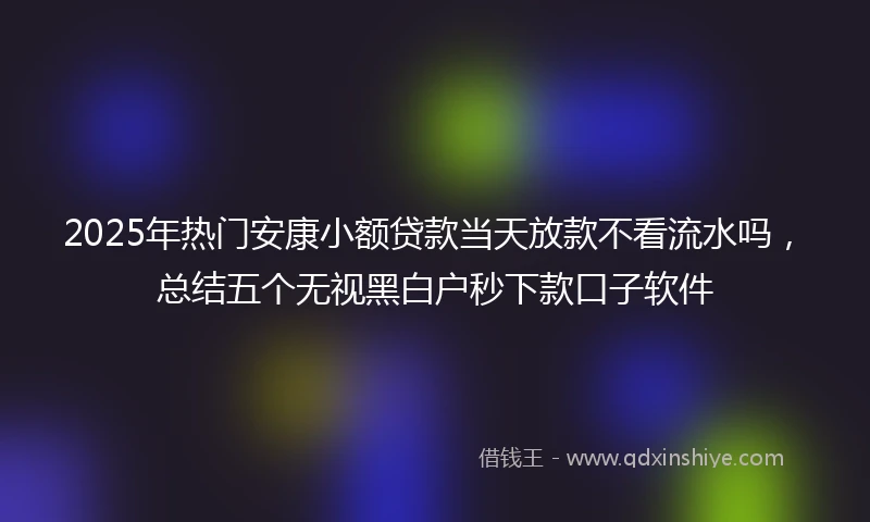 2025年热门安康小额贷款当天放款不看流水吗，总结五个无视黑白户秒下款口子软件