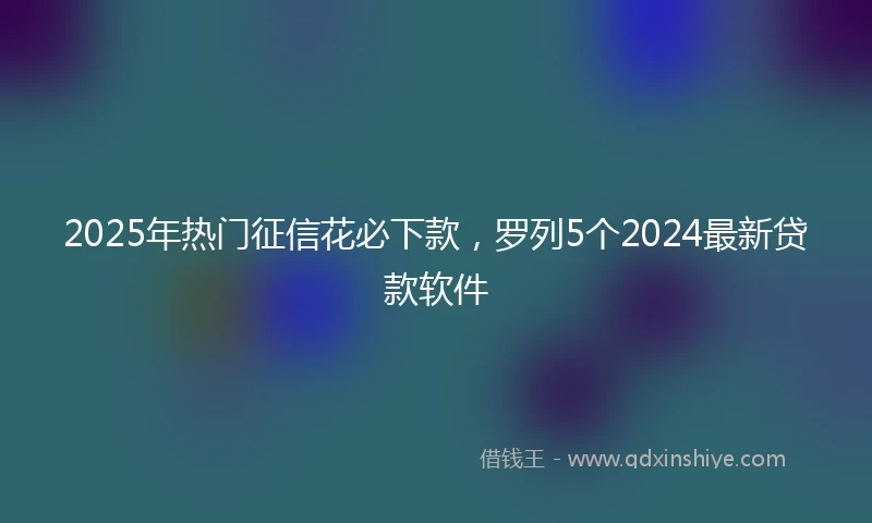 2025年热门征信花必下款，罗列5个2024最新贷款软件