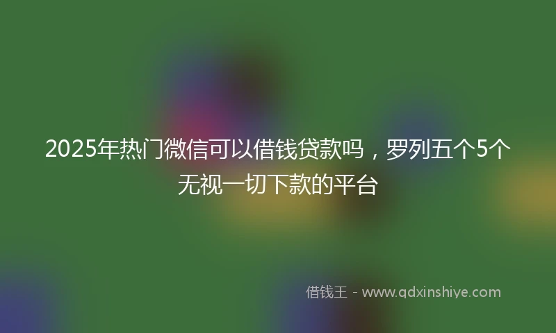 2025年热门微信可以借钱贷款吗，罗列五个5个无视一切下款的平台