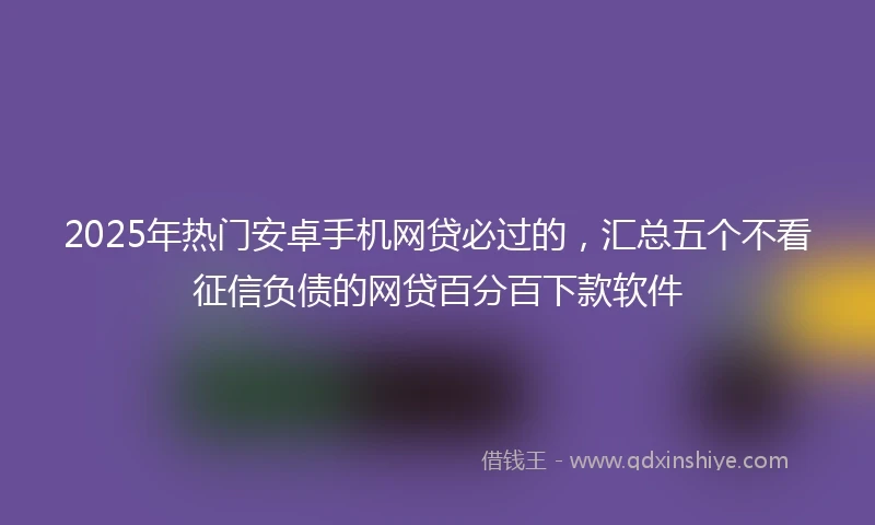 2025年热门安卓手机网贷必过的，汇总五个不看征信负债的网贷百分百下款软件