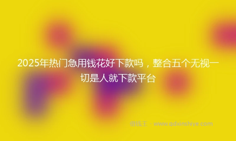 2025年热门急用钱花好下款吗，整合五个无视一切是人就下款平台