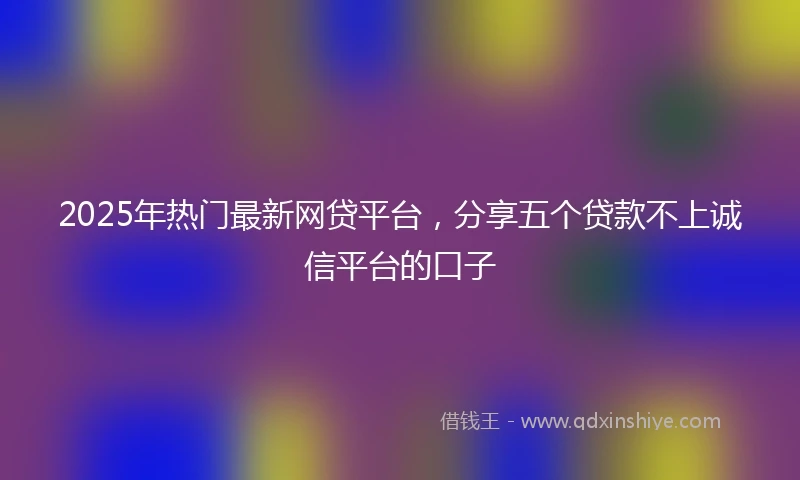 2025年热门最新网贷平台，分享五个贷款不上诚信平台的口子