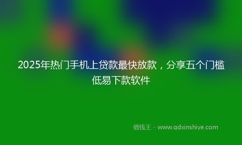 2025年热门手机上贷款最快放款，分享五个门槛低易下款软件