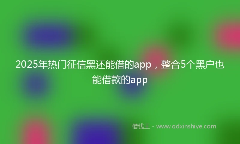 2025年热门征信黑还能借的app，整合5个黑户也能借款的app