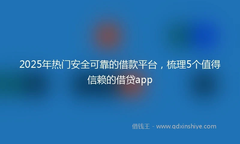 2025年热门安全可靠的借款平台，梳理5个值得信赖的借贷app