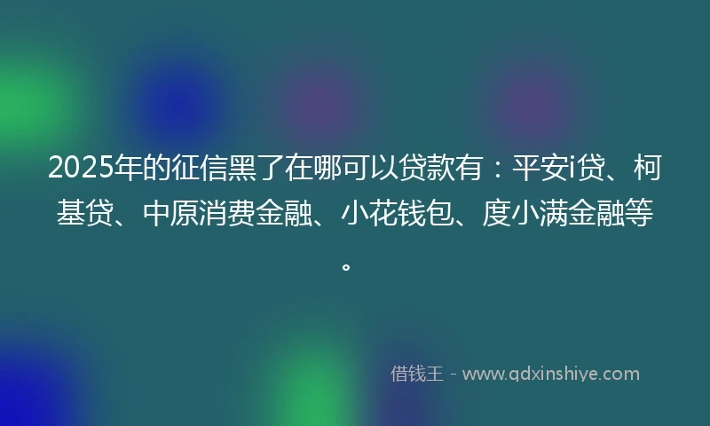 2025年的征信黑了在哪可以贷款有：平安i贷、柯基贷、中原消费金融、小花钱包、度小满金融等。