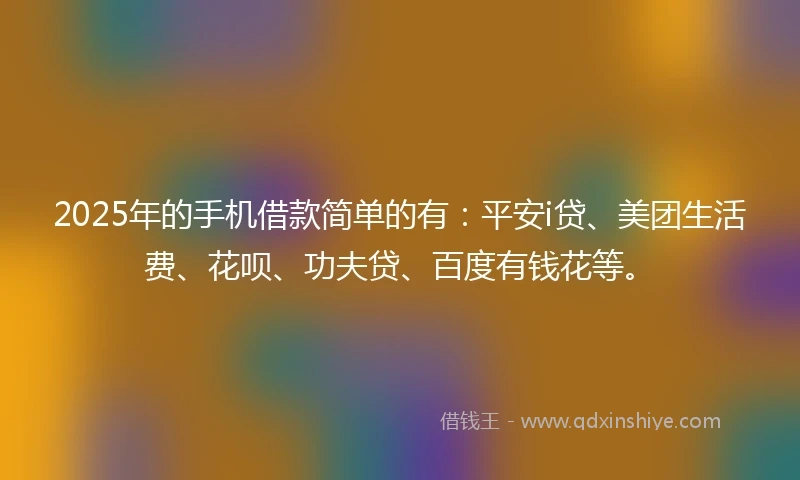 2025年的手机借款简单的有：平安i贷、美团生活费、花呗、功夫贷、百度有钱花等。