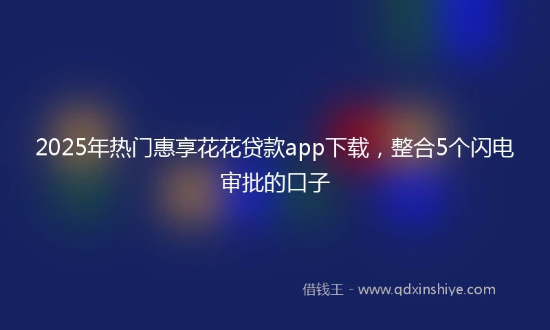 2025年热门惠享花花贷款app下载，整合5个闪电审批的口子