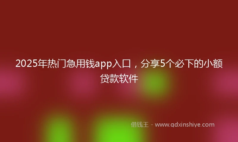 2025年热门急用钱app入口，分享5个必下的小额贷款软件