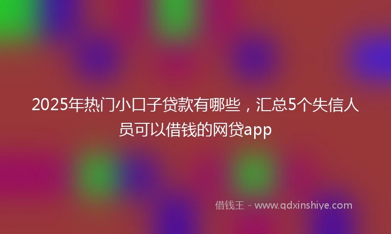 2025年热门小口子贷款有哪些，汇总5个失信人员可以借钱的网贷app