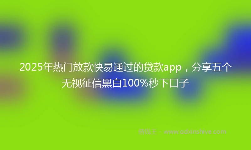 2025年热门放款快易通过的贷款app，分享五个无视征信黑白100%秒下口子