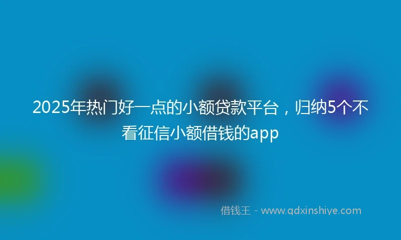 2025年热门好一点的小额贷款平台，归纳5个不看征信小额借钱的app