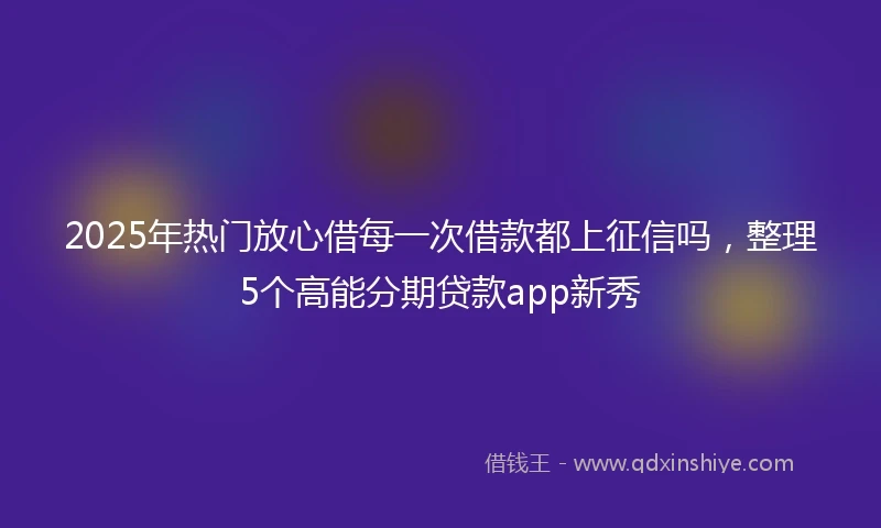 2025年热门放心借每一次借款都上征信吗，整理5个高能分期贷款app新秀