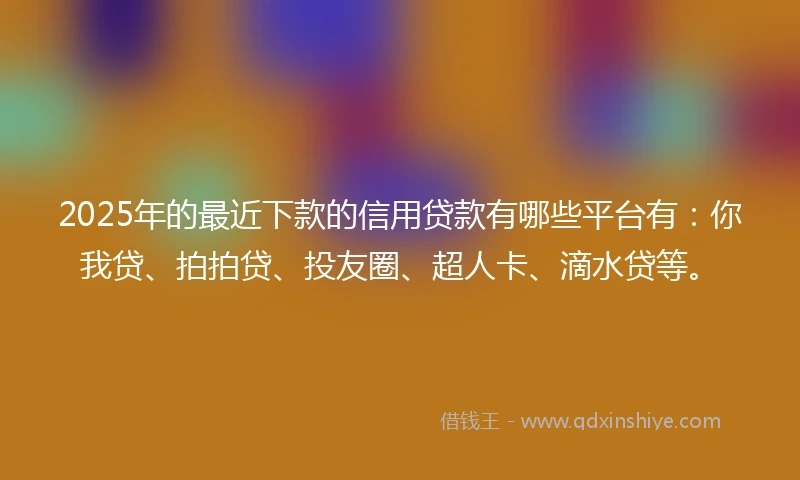 2025年的最近下款的信用贷款有哪些平台有：你我贷、拍拍贷、投友圈、超人卡、滴水贷等。