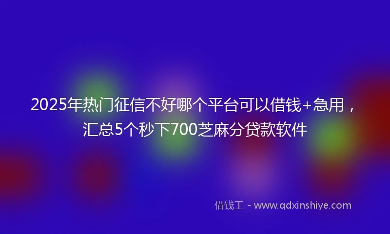 2025年热门征信不好哪个平台可以借钱+急用，汇总5个秒下700芝麻分贷款软件