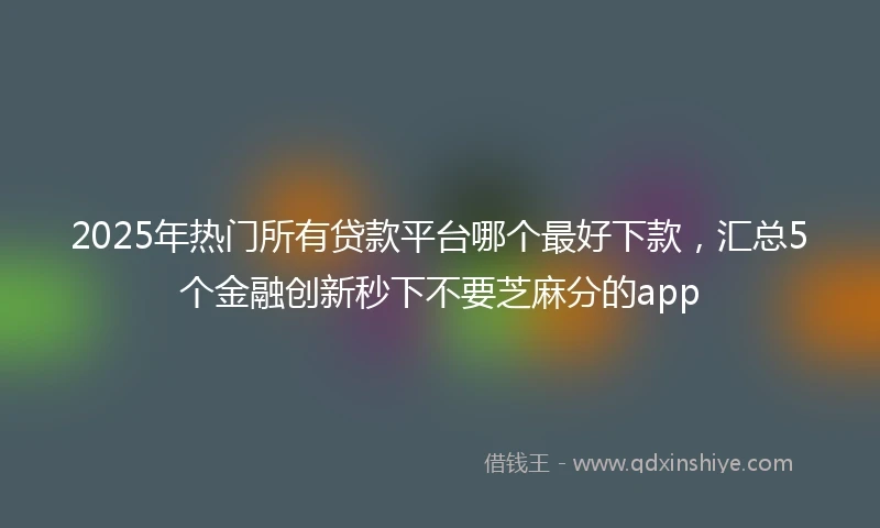 2025年热门所有贷款平台哪个最好下款，汇总5个金融创新秒下不要芝麻分的app