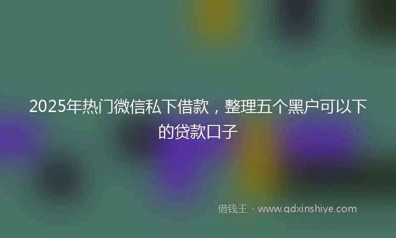 2025年热门微信私下借款，整理五个黑户可以下的贷款口子