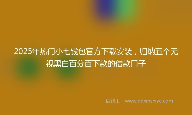 2025年热门小七钱包官方下载安装，归纳五个无视黑白百分百下款的借款口子
