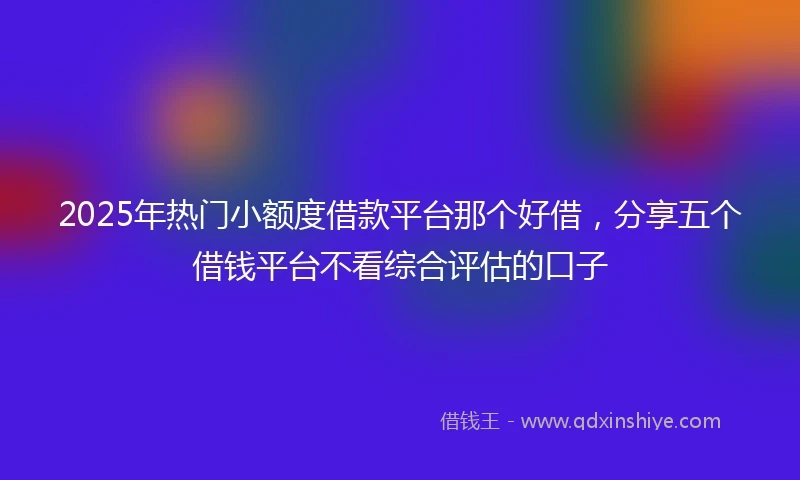 2025年热门小额度借款平台那个好借，分享五个借钱平台不看综合评估的口子