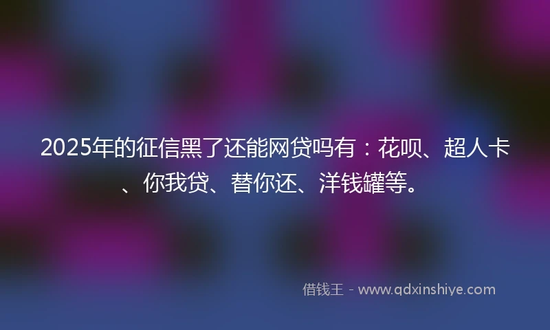 2025年的征信黑了还能网贷吗有：花呗、超人卡、你我贷、替你还、洋钱罐等。