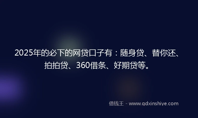 2025年的必下的网贷口子有：随身贷、替你还、拍拍贷、360借条、好期贷等。